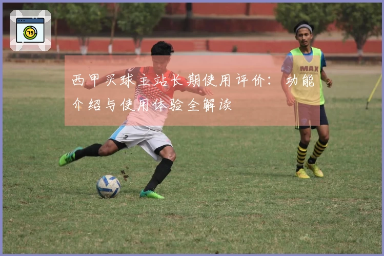 西甲买球主站长期使用评价：功能介绍与使用体验全解读