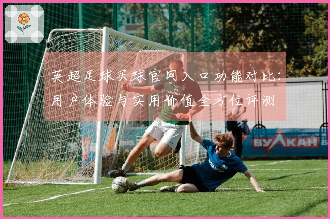 英超足球买球官网入口功能对比:用户体验与实用价值全方位评测